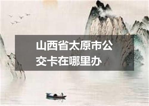 山西省太原市公交卡在哪里办