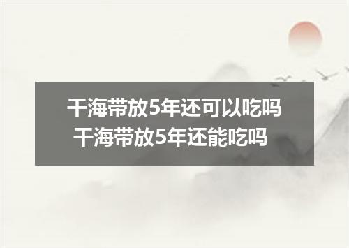 干海带放5年还可以吃吗 干海带放5年还能吃吗