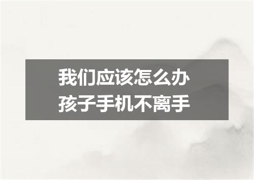 我们应该怎么办 孩子手机不离手