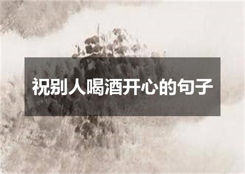 祝别人喝酒开心的句子