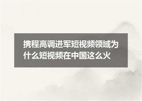 携程高调进军短视频领域为什么短视频在中国这么火