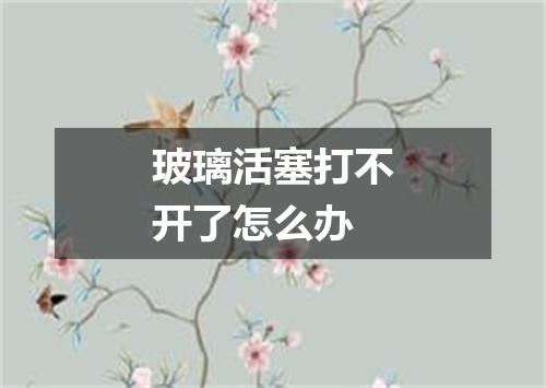 玻璃活塞打不开了怎么办