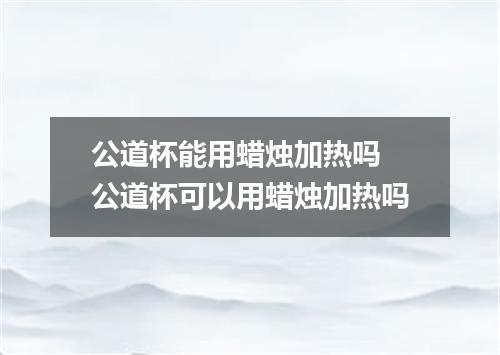 公道杯能用蜡烛加热吗 公道杯可以用蜡烛加热吗