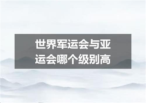 世界军运会与亚运会哪个级别高