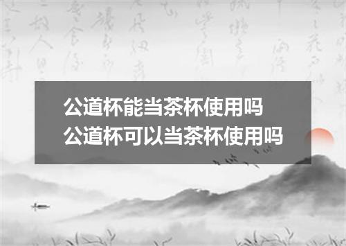 公道杯能当茶杯使用吗 公道杯可以当茶杯使用吗