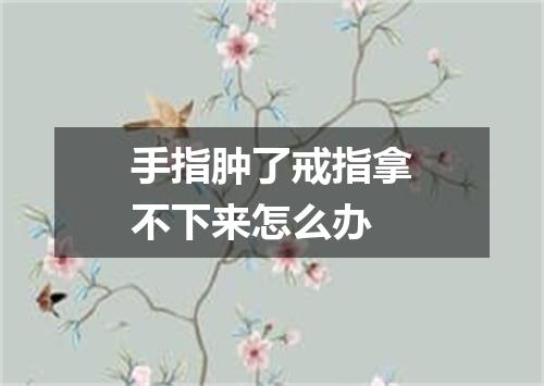 手指肿了戒指拿不下来怎么办