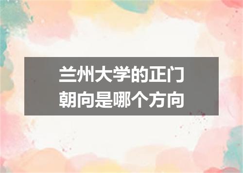 兰州大学的正门朝向是哪个方向