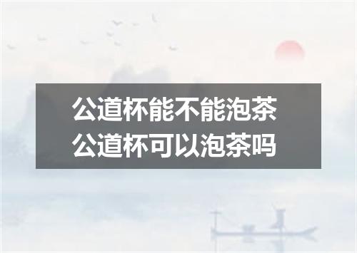 公道杯能不能泡茶 公道杯可以泡茶吗