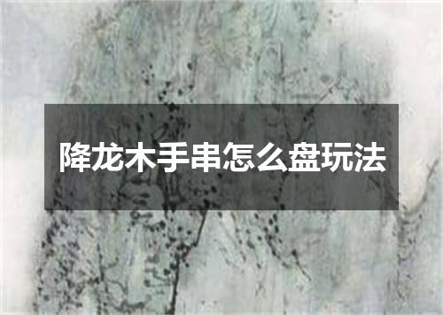 降龙木手串怎么盘玩法