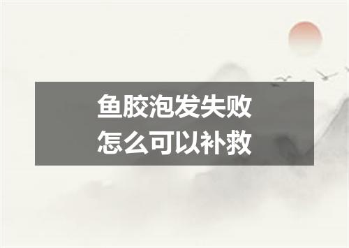 鱼胶泡发失败怎么可以补救