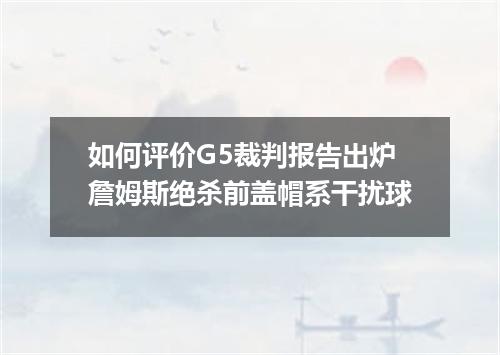 如何评价G5裁判报告出炉詹姆斯绝杀前盖帽系干扰球