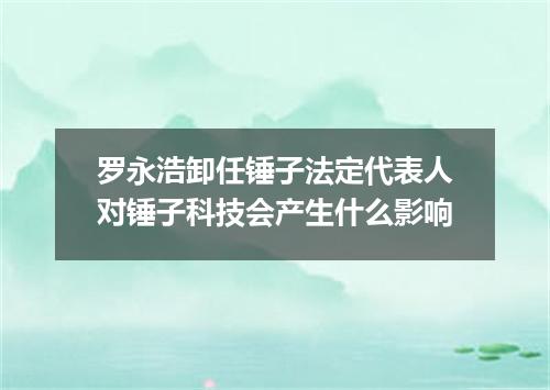 罗永浩卸任锤子法定代表人对锤子科技会产生什么影响