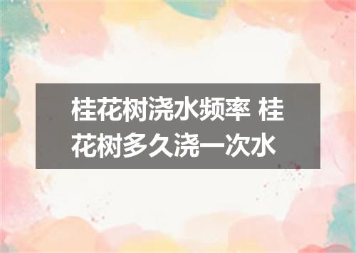桂花树浇水频率 桂花树多久浇一次水