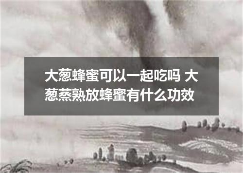 大葱蜂蜜可以一起吃吗 大葱蒸熟放蜂蜜有什么功效