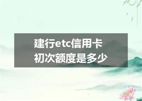 建行etc信用卡初次额度是多少