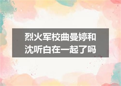 烈火军校曲曼婷和沈听白在一起了吗