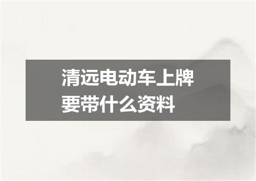 清远电动车上牌要带什么资料
