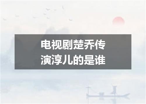 电视剧楚乔传演淳儿的是谁