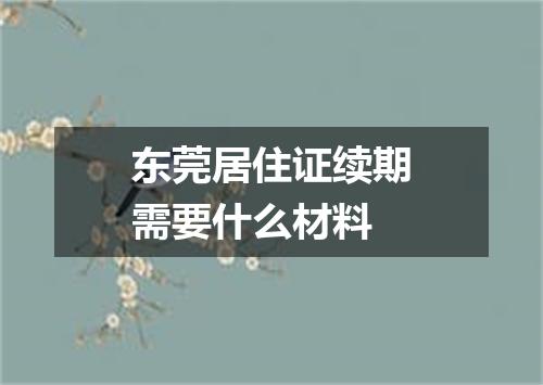 东莞居住证续期需要什么材料