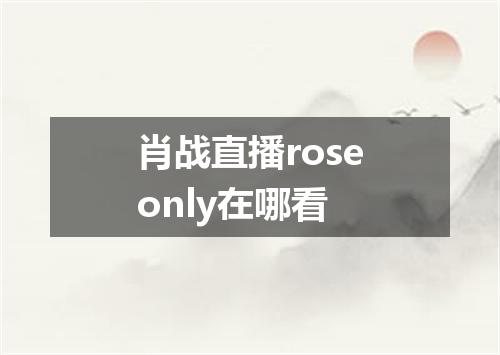 肖战直播roseonly在哪看