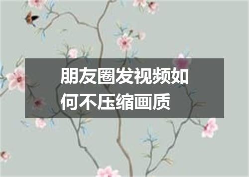朋友圈发视频如何不压缩画质