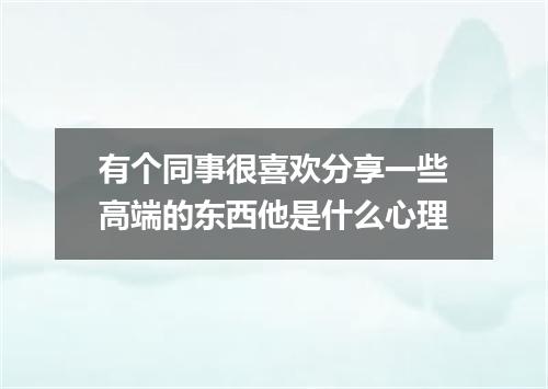 有个同事很喜欢分享一些高端的东西他是什么心理