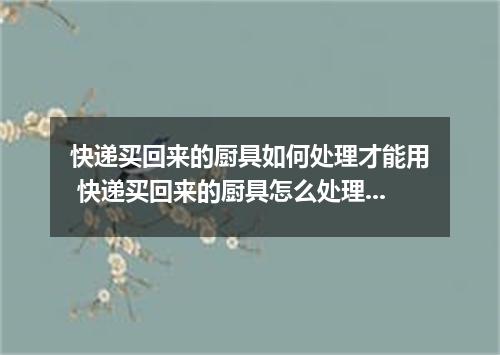 快递买回来的厨具如何处理才能用 快递买回来的厨具怎么处理才能用