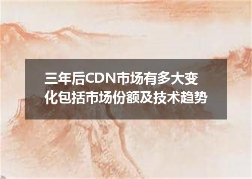三年后CDN市场有多大变化包括市场份额及技术趋势