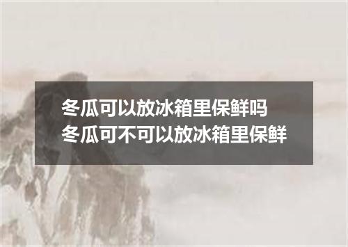 冬瓜可以放冰箱里保鲜吗 冬瓜可不可以放冰箱里保鲜