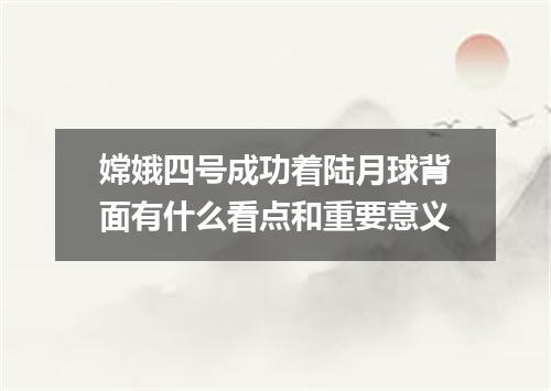 嫦娥四号成功着陆月球背面有什么看点和重要意义