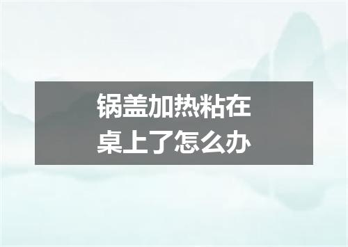 锅盖加热粘在桌上了怎么办