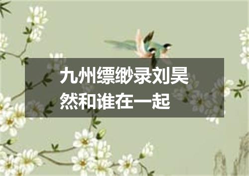 九州缥缈录刘昊然和谁在一起