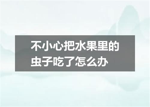 不小心把水果里的虫子吃了怎么办