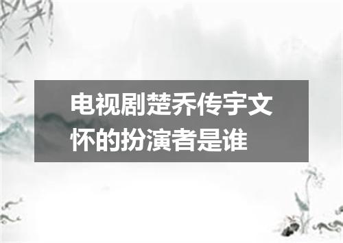 电视剧楚乔传宇文怀的扮演者是谁