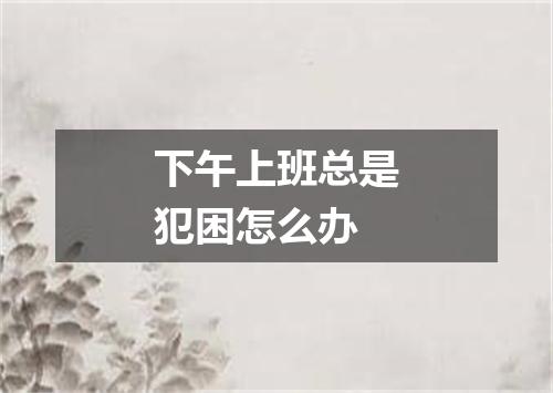 下午上班总是犯困怎么办