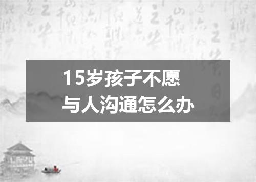 15岁孩子不愿与人沟通怎么办