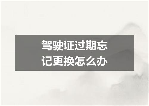 驾驶证过期忘记更换怎么办