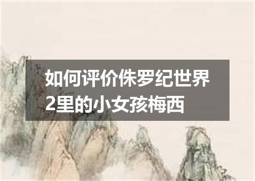 如何评价侏罗纪世界2里的小女孩梅西