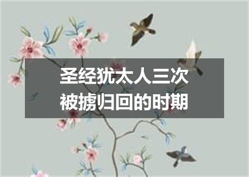 圣经犹太人三次被掳归回的时期