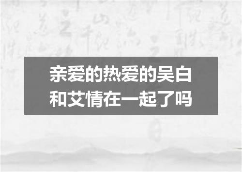 亲爱的热爱的吴白和艾情在一起了吗