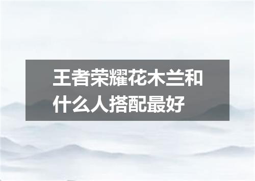王者荣耀花木兰和什么人搭配最好