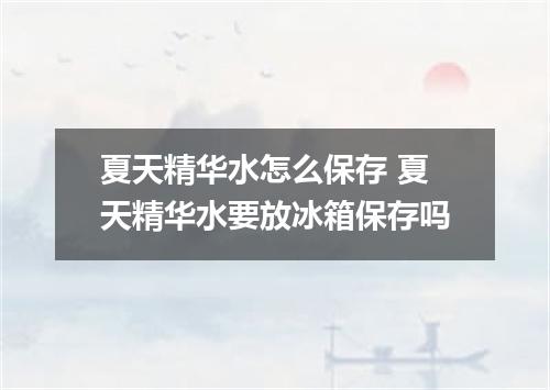 夏天精华水怎么保存 夏天精华水要放冰箱保存吗