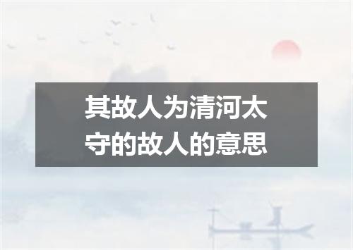 其故人为清河太守的故人的意思