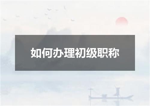 如何办理初级职称