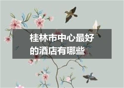 桂林市中心最好的酒店有哪些