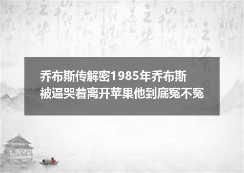 乔布斯传解密1985年乔布斯被逼哭着离开苹果他到底冤不冤
