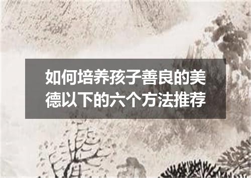 如何培养孩子善良的美德以下的六个方法推荐