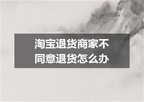 淘宝退货商家不同意退货怎么办