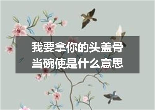 我要拿你的头盖骨当碗使是什么意思
