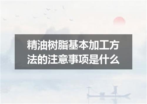 精油树脂基本加工方法的注意事项是什么